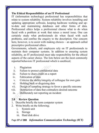 Page 37 of 288 Information Communication Technology (ICT)
The Ethical Responsibilities of an IT Professional
IT (information technology) professional has responsibilities that
relate to system reliability. System reliability involves installing and
updating appropriate software, keeping hardware working and up-
to-date and maintaining databases and other forms of data.
Professional ethics helps a professional choose what to do when
faced with a problem at work that raises a moral issue. One can
certainly study what professionals do when faced with such
problems, and confine the enquiry to the description. Our concern
here, however, is to assist with making choices – an approach called
prescriptive professional ethics.
Governments, schools, and employers rely on IT professionals to
maintain their computer systems. In addition to ensuring system
reliability, an IT professional must take responsibility for the ethical
aspects of the career choice. The lists below are the most commonly
reported behaviors IT professional which is unethical;
i. Plagiarism
ii. Failure to protect confidential data
iii. Failure to share credit on a report
iv. Fabrication of data
v. Criticize the ability/integrity of colleague for own gain
vi. Holding back or disguising data
vii. Design of sampling strategy to favor a specific outcome
viii. Destruction of data that contradicts desired outcome
ix. Deliberately not reporting an incident
2.8 Review Question
1. Describe briefly the term computer system
2. Write briefly on the following;
i. System unit
ii. Storage
iii. Hard disk drive
 