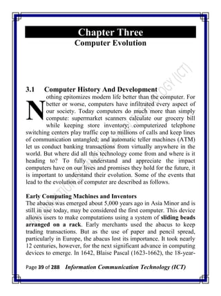 Page 39 of 288 Information Communication Technology (ICT)
Chapter Three
Computer Evolution
3.1 Computer History And Development
othing epitomizes modern life better than the computer. For
better or worse, computers have infiltrated every aspect of
our society. Today computers do much more than simply
compute: supermarket scanners calculate our grocery bill
while keeping store inventory; computerized telephone
switching centers play traffic cop to millions of calls and keep lines
of communication untangled; and automatic teller machines (ATM)
let us conduct banking transactions from virtually anywhere in the
world. But where did all this technology come from and where is it
heading to? To fully understand and appreciate the impact
computers have on our lives and promises they hold for the future, it
is important to understand their evolution. Some of the events that
lead to the evolution of computer are described as follows.
Early Computing Machines and Inventors
The abacus was emerged about 5,000 years ago in Asia Minor and is
still in use today, may be considered the first computer. This device
allows users to make computations using a system of sliding beads
arranged on a rack. Early merchants used the abacus to keep
trading transactions. But as the use of paper and pencil spread,
particularly in Europe, the abacus lost its importance. It took nearly
12 centuries, however, for the next significant advance in computing
devices to emerge. In 1642, Blaise Pascal (1623-1662), the 18-year-
N
 