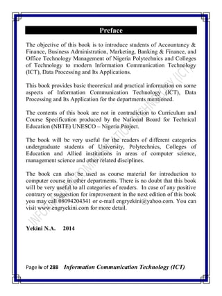 Page iv of 288 Information Communication Technology (ICT)
Preface
The objective of this book is to introduce students of Accountancy &
Finance, Business Administration, Marketing, Banking & Finance, and
Office Technology Management of Nigeria Polytechnics and Colleges
of Technology to modern Information Communication Technology
(ICT), Data Processing and Its Applications.
This book provides basic theoretical and practical information on some
aspects of Information Communication Technology (ICT), Data
Processing and Its Application for the departments mentioned.
The contents of this book are not in contradiction to Curriculum and
Course Specification produced by the National Board for Technical
Education (NBTE) UNESCO – Nigeria Project.
The book will be very useful for the readers of different categories
undergraduate students of University, Polytechnics, Colleges of
Education and Allied institutions in areas of computer science,
management science and other related disciplines.
The book can also be used as course material for introduction to
computer course in other departments. There is no doubt that this book
will be very useful to all categories of readers. In case of any positive
contrary or suggestion for improvement in the next edition of this book
you may call 08094204341 or e-mail engryekini@yahoo.com. You can
visit www.engryekini.com for more detail.
Yekini N.A. 2014
 