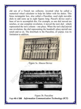 Page 40 of 288 Information Communication Technology (ICT)
old son of a French tax collector, invented what he called a
numerical wheel calculator to help his father with his duties. This
brass rectangular box, also called a Pascaline, used eight movable
dials to add sums up to eight figures long. Pascal's device used a
base of ten to accomplish this. For example, as one dial moved ten
notches, or one complete revolution, it moved the next dial - which
represented the ten's column - one place. When the ten's dial moved
one revolution, the dial representing the hundred's place moved one
notch and so on. The drawback to the Pascaline, of course, was its
limitation to addition.
Figure 3a. Abacus Device
Figure 3b. Pascaline
 