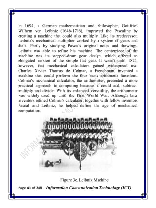 Page 41 of 288 Information Communication Technology (ICT)
In 1694, a German mathematician and philosopher, Gottfried
Wilhem von Leibniz (1646-1716), improved the Pascaline by
creating a machine that could also multiply. Like its predecessor,
Leibniz's mechanical multiplier worked by a system of gears and
dials. Partly by studying Pascal's original notes and drawings,
Leibniz was able to refine his machine. The centerpiece of the
machine was its stepped-drum gear design, which offered an
elongated version of the simple flat gear. It wasn't until 1820,
however, that mechanical calculators gained widespread use.
Charles Xavier Thomas de Colmar, a Frenchman, invented a
machine that could perform the four basic arithmetic functions.
Colmar's mechanical calculator, the arithometer, presented a more
practical approach to computing because it could add, subtract,
multiply and divide. With its enhanced versatility, the arithometer
was widely used up until the First World War. Although later
inventors refined Colmar's calculator, together with fellow inventors
Pascal and Leibniz, he helped define the age of mechanical
computation.
Figure 3c. Leibniz Machine
 