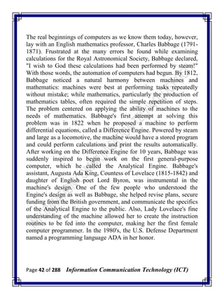 Page 42 of 288 Information Communication Technology (ICT)
The real beginnings of computers as we know them today, however,
lay with an English mathematics professor, Charles Babbage (1791-
1871). Frustrated at the many errors he found while examining
calculations for the Royal Astronomical Society, Babbage declared,
"I wish to God these calculations had been performed by steam!"
With those words, the automation of computers had begun. By 1812,
Babbage noticed a natural harmony between machines and
mathematics: machines were best at performing tasks repeatedly
without mistake; while mathematics, particularly the production of
mathematics tables, often required the simple repetition of steps.
The problem centered on applying the ability of machines to the
needs of mathematics. Babbage's first attempt at solving this
problem was in 1822 when he proposed a machine to perform
differential equations, called a Difference Engine. Powered by steam
and large as a locomotive, the machine would have a stored program
and could perform calculations and print the results automatically.
After working on the Difference Engine for 10 years, Babbage was
suddenly inspired to begin work on the first general-purpose
computer, which he called the Analytical Engine. Babbage's
assistant, Augusta Ada King, Countess of Lovelace (1815-1842) and
daughter of English poet Lord Byron, was instrumental in the
machine's design. One of the few people who understood the
Engine's design as well as Babbage, she helped revise plans, secure
funding from the British government, and communicate the specifics
of the Analytical Engine to the public. Also, Lady Lovelace's fine
understanding of the machine allowed her to create the instruction
routines to be fed into the computer, making her the first female
computer programmer. In the 1980's, the U.S. Defense Department
named a programming language ADA in her honor.
 