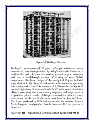 Page 43 of 288 Information Communication Technology (ICT)
Figure 3d. Babbage Machine
Babbage's steam-powered Engine, although ultimately never
constructed, may seem primitive by today's standards. However, it
outlined the basic elements of a modern general purpose computer
and was a breakthrough concept. Consisting of over 50,000
components, the basic design of the Analytical Engine included
input devices in the form of perforated cards containing operating
instructions and a "store" for memory of 1,000 numbers of up to 50
decimal digits long. It also contained a "mill" with a control unit that
allowed processing instructions in any sequence, and output devices
to produce printed results. Babbage borrowed the idea of punch
cards to encode the machine's instructions from the Jacquard loom.
The loom, produced in 1820 and named after its inventor, Joseph-
Marie Jacquard, used punched boards that controlled the patterns to
be woven.
 