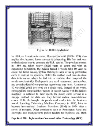 Page 44 of 288 Information Communication Technology (ICT)
Figure 3e. Hollerith Machine
In 1889, an American inventor, Herman Hollerith (1860-1929), also
applied the Jacquard loom concept to computing. His first task was
to find a faster way to compute the U.S. census. The previous census
in 1880 had taken nearly seven years to count and with an
expanding population, the bureau feared it would take 10 years to
count the latest census. Unlike Babbage's idea of using perforated
cards to instruct the machine, Hollerith's method used cards to store
data information which he fed into a machine that compiled the
results mechanically. Each punch on a card represented one number,
and combinations of two punches represented one letter. As many as
80 variables could be stored on a single card. Instead of ten years,
census takers compiled their results in just six weeks with Hollerith's
machine. In addition to their speed, the punch cards served as a
storage method for data and they helped reduce computational
errors. Hollerith brought his punch card reader into the business
world, founding Tabulating Machine Company in 1896, later to
become International Business Machines (IBM) in 1924 after a
series of mergers. Other companies such as Remington Rand and
Burroghs also manufactured punch readers for business use. Both
 