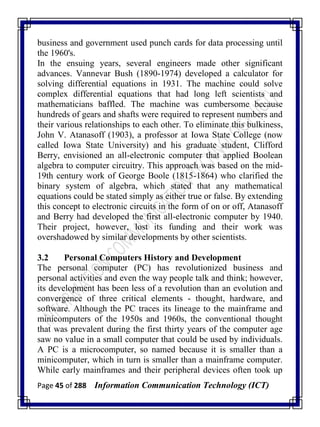 Page 45 of 288 Information Communication Technology (ICT)
business and government used punch cards for data processing until
the 1960's.
In the ensuing years, several engineers made other significant
advances. Vannevar Bush (1890-1974) developed a calculator for
solving differential equations in 1931. The machine could solve
complex differential equations that had long left scientists and
mathematicians baffled. The machine was cumbersome because
hundreds of gears and shafts were required to represent numbers and
their various relationships to each other. To eliminate this bulkiness,
John V. Atanasoff (1903), a professor at Iowa State College (now
called Iowa State University) and his graduate student, Clifford
Berry, envisioned an all-electronic computer that applied Boolean
algebra to computer circuitry. This approach was based on the mid-
19th century work of George Boole (1815-1864) who clarified the
binary system of algebra, which stated that any mathematical
equations could be stated simply as either true or false. By extending
this concept to electronic circuits in the form of on or off, Atanasoff
and Berry had developed the first all-electronic computer by 1940.
Their project, however, lost its funding and their work was
overshadowed by similar developments by other scientists.
3.2 Personal Computers History and Development
The personal computer (PC) has revolutionized business and
personal activities and even the way people talk and think; however,
its development has been less of a revolution than an evolution and
convergence of three critical elements - thought, hardware, and
software. Although the PC traces its lineage to the mainframe and
minicomputers of the 1950s and 1960s, the conventional thought
that was prevalent during the first thirty years of the computer age
saw no value in a small computer that could be used by individuals.
A PC is a microcomputer, so named because it is smaller than a
minicomputer, which in turn is smaller than a mainframe computer.
While early mainframes and their peripheral devices often took up
 