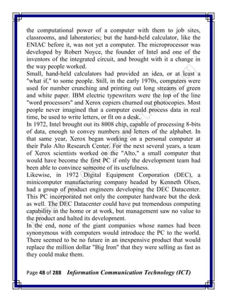 Page 48 of 288 Information Communication Technology (ICT)
the computational power of a computer with them to job sites,
classrooms, and laboratories; but the hand-held calculator, like the
ENIAC before it, was not yet a computer. The microprocessor was
developed by Robert Noyce, the founder of Intel and one of the
inventors of the integrated circuit, and brought with it a change in
the way people worked.
Small, hand-held calculators had provided an idea, or at least a
"what if," to some people. Still, in the early 1970s, computers were
used for number crunching and printing out long streams of green
and white paper. IBM electric typewriters were the top of the line
"word processors" and Xerox copiers churned out photocopies. Most
people never imagined that a computer could process data in real
time, be used to write letters, or fit on a desk.
In 1972, Intel brought out its 8008 chip, capable of processing 8-bits
of data, enough to convey numbers and letters of the alphabet. In
that same year, Xerox began working on a personal computer at
their Palo Alto Research Center. For the next several years, a team
of Xerox scientists worked on the "Alto," a small computer that
would have become the first PC if only the development team had
been able to convince someone of its usefulness.
Likewise, in 1972 Digital Equipment Corporation (DEC), a
minicomputer manufacturing company headed by Kenneth Olsen,
had a group of product engineers developing the DEC Datacenter.
This PC incorporated not only the computer hardware but the desk
as well. The DEC Datacenter could have put tremendous computing
capability in the home or at work, but management saw no value to
the product and halted its development.
In the end, none of the giant companies whose names had been
synonymous with computers would introduce the PC to the world.
There seemed to be no future in an inexpensive product that would
replace the million dollar "Big Iron" that they were selling as fast as
they could make them.
 