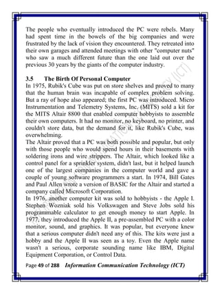 Page 49 of 288 Information Communication Technology (ICT)
The people who eventually introduced the PC were rebels. Many
had spent time in the bowels of the big companies and were
frustrated by the lack of vision they encountered. They retreated into
their own garages and attended meetings with other "computer nuts"
who saw a much different future than the one laid out over the
previous 30 years by the giants of the computer industry.
3.5 The Birth Of Personal Computer
In 1975, Rubik's Cube was put on store shelves and proved to many
that the human brain was incapable of complex problem solving.
But a ray of hope also appeared; the first PC was introduced. Micro
Instrumentation and Telemetry Systems, Inc. (MITS) sold a kit for
the MITS Altair 8800 that enabled computer hobbyists to assemble
their own computers. It had no monitor, no keyboard, no printer, and
couldn't store data, but the demand for it, like Rubik's Cube, was
overwhelming.
The Altair proved that a PC was both possible and popular, but only
with those people who would spend hours in their basements with
soldering irons and wire strippers. The Altair, which looked like a
control panel for a sprinkler system, didn't last, but it helped launch
one of the largest companies in the computer world and gave a
couple of young software programmers a start. In 1974, Bill Gates
and Paul Allen wrote a version of BASIC for the Altair and started a
company called Microsoft Corporation.
In 1976, another computer kit was sold to hobbyists - the Apple I.
Stephen Wozniak sold his Volkswagen and Steve Jobs sold his
programmable calculator to get enough money to start Apple. In
1977, they introduced the Apple II, a pre-assembled PC with a color
monitor, sound, and graphics. It was popular, but everyone knew
that a serious computer didn't need any of this. The kits were just a
hobby and the Apple II was seen as a toy. Even the Apple name
wasn't a serious, corporate sounding name like IBM, Digital
Equipment Corporation, or Control Data.
 