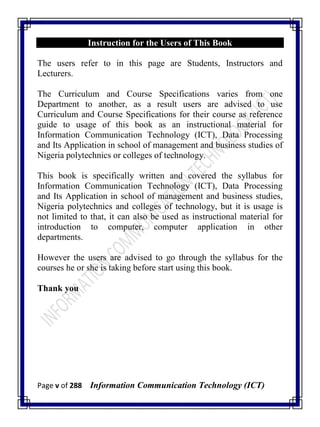 Page v of 288 Information Communication Technology (ICT)
Instruction for the Users of This Book
The users refer to in this page are Students, Instructors and
Lecturers.
The Curriculum and Course Specifications varies from one
Department to another, as a result users are advised to use
Curriculum and Course Specifications for their course as reference
guide to usage of this book as an instructional material for
Information Communication Technology (ICT), Data Processing
and Its Application in school of management and business studies of
Nigeria polytechnics or colleges of technology.
This book is specifically written and covered the syllabus for
Information Communication Technology (ICT), Data Processing
and Its Application in school of management and business studies,
Nigeria polytechnics and colleges of technology, but it is usage is
not limited to that, it can also be used as instructional material for
introduction to computer, computer application in other
departments.
However the users are advised to go through the syllabus for the
courses he or she is taking before start using this book.
Thank you
 
