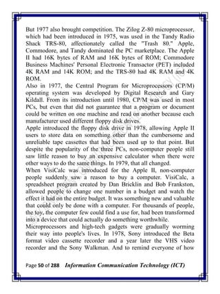 Page 50 of 288 Information Communication Technology (ICT)
But 1977 also brought competition. The Zilog Z-80 microprocessor,
which had been introduced in 1975, was used in the Tandy Radio
Shack TRS-80, affectionately called the "Trash 80." Apple,
Commodore, and Tandy dominated the PC marketplace. The Apple
II had 16K bytes of RAM and 16K bytes of ROM; Commodore
Business Machines' Personal Electronic Transactor (PET) included
4K RAM and 14K ROM; and the TRS-80 had 4K RAM and 4K
ROM.
Also in 1977, the Central Program for Microprocessors (CP/M)
operating system was developed by Digital Research and Gary
Kildall. From its introduction until 1980, CP/M was used in most
PCs, but even that did not guarantee that a program or document
could be written on one machine and read on another because each
manufacturer used different floppy disk drives.
Apple introduced the floppy disk drive in 1978, allowing Apple II
users to store data on something other than the cumbersome and
unreliable tape cassettes that had been used up to that point. But
despite the popularity of the three PCs, non-computer people still
saw little reason to buy an expensive calculator when there were
other ways to do the same things. In 1979, that all changed.
When VisiCalc was introduced for the Apple II, non-computer
people suddenly saw a reason to buy a computer. VisiCalc, a
spreadsheet program created by Dan Bricklin and Bob Frankston,
allowed people to change one number in a budget and watch the
effect it had on the entire budget. It was something new and valuable
that could only be done with a computer. For thousands of people,
the toy, the computer few could find a use for, had been transformed
into a device that could actually do something worthwhile.
Microprocessors and high-tech gadgets were gradually worming
their way into people's lives. In 1978, Sony introduced the Beta
format video cassette recorder and a year later the VHS video
recorder and the Sony Walkman. And to remind everyone of how
 