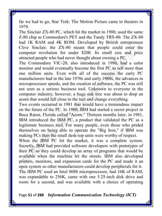 Page 51 of 288 Information Communication Technology (ICT)
far we had to go, Star Trek: The Motion Picture came to theaters in
1979.
The Sinclair ZX-80 PC, which hit the market in 1980, used the same
Z-80 chip as Commodore's PET and the Tandy TRS-80. The ZX-80
had 1K RAM and 4K ROM. Developed by British entrepreneur
Clive Sinclair, the ZX-80 meant that people could enter the
computer revolution for under $200. Its small size and price
attracted people who had never thought about owning a PC.
The Commodore VIC-20, also introduced in 1980, had a color
monitor and would eventually become the first PC to sell more than
one million units. Even with all of the success the early PC
manufacturers had in the late 1970s and early 1980s, the advances in
microprocessor speeds, and the creation of software, the PC was still
not seen as a serious business tool. Unknown to everyone in the
computer industry; however, a huge oak tree was about to drop an
acorn that would fall close to the tree and change everything.
Two events occurred in 1981 that would have a tremendous impact
on the future of the PC. In 1980, IBM had started a secret project in
Boca Raton, Florida called "Acorn." Thirteen months later, in 1981,
IBM introduced the IBM PC, a product that validated the PC as a
legitimate business tool. For many people, even those who prided
themselves on being able to operate the "Big Iron," if IBM was
making PCs then the small desk-top units were worthy of respect.
When the IBM PC hit the market, it was a complete system.
Secretly, IBM had provided software developers with prototypes of
their PC so they could develop an array of programs that would be
available when the machine hit the streets. IBM also developed
printers, monitors, and expansion cards for the PC and made it an
open system so other manufacturers could develop peripherals for it.
The IBM PC used an Intel 8088 microprocessor, had 16K of RAM,
was expandable to 256K, came with one 5.25-inch disk drive and
room for a second, and was available with a choice of operating
 
