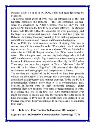 Page 52 of 288 Information Communication Technology (ICT)
systems; CP/M-86 or IBM PC-DOS, which had been developed by
Microsoft.
The second major event of 1981 was the introduction of the first
luggable computer, the Osborne 1. This self-contained, suitcase-
sized PC, developed by Adam Osborne, was not only the first
portable PC, but also the first to be sold with software. The Osborne
I came with BASIC, CBASIC, WordStar for word processing, and
the SuperCalc spreadsheet program. Over the next two years, the
Osborne Computing Company would go from nothing to a company
with $70 million in annual revenue and then into bankruptcy.
Prior to 1980, the most common method of storing data was to
connect an audio tape recorder to the PC and dump data to standard
tape cassettes. Large word processors and some PCs had 8-inch disk
drives, but in 1980 Al Shugart introduced the Winchester hard-disk
drive. The microprocessor, an amazing technology when it had
4000 transistors on a single chip, is now even more amazing when it
has over 3 billion transistors on an even smaller chip. In 1982, when
Time magazine made the computer its "Man of the Year," the PC
was still in its infancy. "Big Iron" still dominated the high-tech
environment and having a personal computer was a luxury.
The creation and success of the PC would not have been possible
without the elimination of the concept that a computer was a large,
centralized, data processor and number cruncher. Today the PC is a
communication channel more than it is a computational tool.
Millions of people work in their "electronic cottages," either
operating their own business from home or telecommuting to work.
It is strange that one of the first Intel 4004 microprocessors ever
made continues to operate and lead the world to the outer edges of
time and space. In 1972 one of the small chips was installed in the
Pioneer spacecraft. Today it continues to operate over 5 billion miles
from earth.
3.6 Industrial Contribution To Evolution Of Computer
 