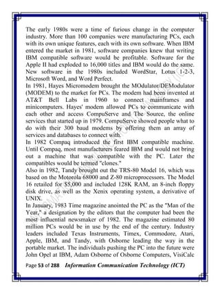 Page 53 of 288 Information Communication Technology (ICT)
The early 1980s were a time of furious change in the computer
industry. More than 100 companies were manufacturing PCs, each
with its own unique features, each with its own software. When IBM
entered the market in 1981, software companies knew that writing
IBM compatible software would be profitable. Software for the
Apple II had exploded to 16,000 titles and IBM would do the same.
New software in the 1980s included WordStar, Lotus 1-2-3,
Microsoft Word, and Word Perfect.
In 1981, Hayes Micromodem brought the MOdulator/DEModulator
(MODEM) to the market for PCs. The modem had been invented at
AT&T Bell Labs in 1960 to connect mainframes and
minicomputers. Hayes' modem allowed PCs to communicate with
each other and access CompuServe and The Source, the online
services that started up in 1979. CompuServe showed people what to
do with their 300 baud modems by offering them an array of
services and databases to connect with.
In 1982 Compaq introduced the first IBM compatible machine.
Until Compaq, most manufacturers feared IBM and would not bring
out a machine that was compatible with the PC. Later the
compatibles would be termed "clones."
Also in 1982, Tandy brought out the TRS-80 Model 16, which was
based on the Motorola 68000 and Z-80 microprocessors. The Model
16 retailed for $5,000 and included 128K RAM, an 8-inch floppy
disk drive, as well as the Xenix operating system, a derivative of
UNIX.
In January, 1983 Time magazine anointed the PC as the "Man of the
Year," a designation by the editors that the computer had been the
most influential newsmaker of 1982. The magazine estimated 80
million PCs would be in use by the end of the century. Industry
leaders included Texas Instruments, Timex, Commodore, Atari,
Apple, IBM, and Tandy, with Osborne leading the way in the
portable market. The individuals pushing the PC into the future were
John Opel at IBM, Adam Osborne of Osborne Computers, VisiCalc
 