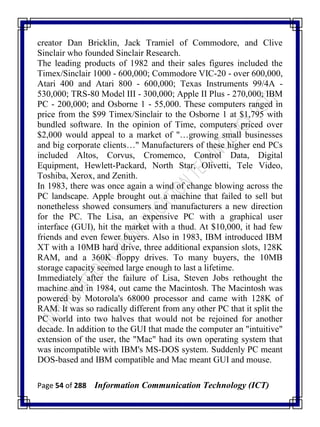 Page 54 of 288 Information Communication Technology (ICT)
creator Dan Bricklin, Jack Tramiel of Commodore, and Clive
Sinclair who founded Sinclair Research.
The leading products of 1982 and their sales figures included the
Timex/Sinclair 1000 - 600,000; Commodore VIC-20 - over 600,000,
Atari 400 and Atari 800 - 600,000; Texas Instruments 99/4A -
530,000; TRS-80 Model III - 300,000; Apple II Plus - 270,000; IBM
PC - 200,000; and Osborne 1 - 55,000. These computers ranged in
price from the $99 Timex/Sinclair to the Osborne 1 at $1,795 with
bundled software. In the opinion of Time, computers priced over
$2,000 would appeal to a market of "…growing small businesses
and big corporate clients…" Manufacturers of these higher end PCs
included Altos, Corvus, Cromemco, Control Data, Digital
Equipment, Hewlett-Packard, North Star, Olivetti, Tele Video,
Toshiba, Xerox, and Zenith.
In 1983, there was once again a wind of change blowing across the
PC landscape. Apple brought out a machine that failed to sell but
nonetheless showed consumers and manufacturers a new direction
for the PC. The Lisa, an expensive PC with a graphical user
interface (GUI), hit the market with a thud. At $10,000, it had few
friends and even fewer buyers. Also in 1983, IBM introduced IBM
XT with a 10MB hard drive, three additional expansion slots, 128K
RAM, and a 360K floppy drives. To many buyers, the 10MB
storage capacity seemed large enough to last a lifetime.
Immediately after the failure of Lisa, Steven Jobs rethought the
machine and in 1984, out came the Macintosh. The Macintosh was
powered by Motorola's 68000 processor and came with 128K of
RAM. It was so radically different from any other PC that it split the
PC world into two halves that would not be rejoined for another
decade. In addition to the GUI that made the computer an "intuitive"
extension of the user, the "Mac" had its own operating system that
was incompatible with IBM's MS-DOS system. Suddenly PC meant
DOS-based and IBM compatible and Mac meant GUI and mouse.
 