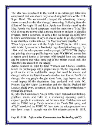 Page 55 of 288 Information Communication Technology (ICT)
The Mac was introduced to the world in an extravagant television
commercial that was shown only once during half-time of the NFL
Super Bowl. The commercial changed the advertising industry
almost as much as the Mac changed computing. Suffering from the
failure of the Apple III and Lisa, Apple was literally saved by the
Mac. People who hated computers loved the simplicity of Mac. The
GUI allowed the user to click a mouse button on an icon to launch a
program, print a document, or copy a file. No longer did users have
to know combinations of keys or special codes to get the computer
to do what they wanted it to do. The Mac was "user friendly."
When Apple came out with the Apple LaserWriter in 1985 it was
with Adobe Systems Inc.'s PostScript page description language. By
1986, with its what-you-see-is-what-you-get (WYSIWYG) display
and printing, desk-top publishing was born. WYSIWYG meant that
a person could format a document with special fonts and spacing
and be assured that what came out of the printer would look like
what they had created on the screen.
Adobe, founded in 1982 by John Warnock and Charles Geschke,
turned the printed page into a graphic image. The bit map made each
pixel on the screen a definable image that could be moved and
changed without the limitations of a standard text format. PostScript
changed the way people thought about fonts, page layout, and the
visual impact of the documents they produced with their PC.
Printers like the Apple LaserWriter and the Hewlett-Packard HP
LaserJet made every document look like it had been professionally
typeset and printed.
In 1985, the Commodore Amiga 1000, which featured multitasking,
graphics, sound, and video in a windowing operating system,
exposed people to multimedia. At the same time Toshiba came out
with the T1100 laptop, Tandy introduced the Tandy 200 laptop, and
AT&T introduced the UNIX PC. Intel took the microprocessor to a
new level when it brought out the 386 microprocessor in 1985,
 