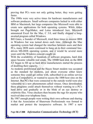 Page 56 of 288 Information Communication Technology (ICT)
proving that PCs were not only getting better, they were getting
faster.
The 1980s were very active times for hardware manufacturers and
software producers. Small software companies locked in with either
IBM or Macintosh, but large companies like Microsoft were able to
create new applications for both operating systems. While Aldus
brought out PageMaker, and Lotus introduced Jazz, Microsoft
announced Excel for the Mac, C 3.0, and finally shipped a long-
awaited program called Windows.
Bill Gates, a founder of Microsoft, tried three times to interest IBM
in Windows but was turned down each time. Although the Mac
operating system had changed the interface between users and their
PCs, many DOS users continued to hang on to their command line-
driven MS-DOS operating system, and it would be several more
years until the Windows concept caught on.
With the availability of hundreds of software programs, hard disk
space became valuable real estate. The 10MB hard disk on the IBM
XT began to fill up so hard drive manufacturers started the process
of doubling their capacity.
As modems proliferated and the Hayes Smart modem was accepted
as the standard for modems, just about everyone either knew
someone they could get online with, subscribed to an online service
such as CompuServe, or wanted to access the 1000 host sites on the
Internet. But PCs that were connected to the outside world were also
vulnerable to a new phenomenon called viruses. Once downloaded,
these programs could attach themselves without warning to a PC's
hard drive and gradually or in the blink of an eye destroy or
overwrite files. Virus checkers then became the rage for anyone who
received data over telephone lines.
By 1987 enough people were writing their own software and sharing
it that the Association of Shareware Professionals was formed to
market and protect the inexpensive software. In 1987 a new
 