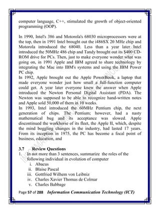 Page 57 of 288 Information Communication Technology (ICT)
computer language, C++, stimulated the growth of object-oriented
programming (OOP).
In 1990, Intel's 386 and Motorola's 68030 microprocessors were at
the top, then in 1991 Intel brought out the i486SX 20 MHz chip and
Motorola introduced the 68040. Less than a year later Intel
introduced the 50MHz 486 chip and Tandy brought out its $400 CD-
ROM drive for PCs. Then, just to make everyone wonder what was
going on, in 1991 Apple and IBM agreed to share technology by
integrating the Mac into IBM's systems and using the IBM Power
PC chip.
In 1992, Apple brought out the Apple PowerBook, a laptop that
made everyone wonder just how small a full-function computer
could get. A year later everyone knew the answer when Apple
introduced the Newton Personal Digital Assistant (PDA). The
Newton was supposed to be able to recognize hand-written notes
and Apple sold 50,000 of them in 10 weeks.
In 1993, Intel introduced the 60MHz Pentium chip, the next
generation of chips. The Pentium; however, had a nasty
mathematical bug and its acceptance was slowed. Apple
discontinued the workhorse of its fleet, the Apple II, which, despite
the mind boggling changes in the industry, had lasted 17 years.
From its inception in 1975, the PC has become a focal point of
business, education, and
3.7 Review Questions
1. In not more than 3 sentences, summarize the roles of the
following individual in evolution of computer
i. Abacus
ii. Blaise Pascal
iii. Gottfried Wilhem von Leibniz
iv. Charles Xavier Thomas de Colmar
v. Charles Babbage
 