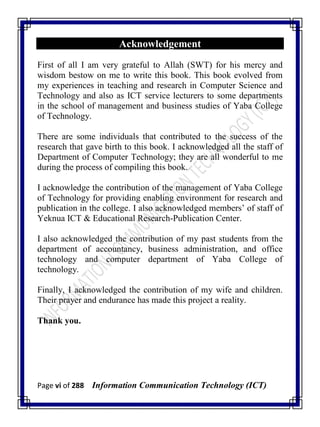 Page vi of 288 Information Communication Technology (ICT)
Acknowledgement
First of all I am very grateful to Allah (SWT) for his mercy and
wisdom bestow on me to write this book. This book evolved from
my experiences in teaching and research in Computer Science and
Technology and also as ICT service lecturers to some departments
in the school of management and business studies of Yaba College
of Technology.
There are some individuals that contributed to the success of the
research that gave birth to this book. I acknowledged all the staff of
Department of Computer Technology; they are all wonderful to me
during the process of compiling this book.
I acknowledge the contribution of the management of Yaba College
of Technology for providing enabling environment for research and
publication in the college. I also acknowledged members‘ of staff of
Yeknua ICT & Educational Research-Publication Center.
I also acknowledged the contribution of my past students from the
department of accountancy, business administration, and office
technology and computer department of Yaba College of
technology.
Finally, I acknowledged the contribution of my wife and children.
Their prayer and endurance has made this project a reality.
Thank you.
 
