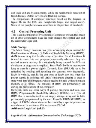 Page 61 of 288 Information Communication Technology (ICT)
and logic unit and Main memory. While the peripheral is made up of
Input devices, Output devices and Backing storage.
The components of computer hardware based on the diagram in
figure 4b are the CPU and Peripherals (input and output units).
Some of the peripherals were described in chapter two of this book.
4.2 Central Processing Unit
This is an integral part of system unit of computer system that made
up of other components like; the main storage, the control unit and
the arithmetic/logic unit.
Main Storage
The Main Storage contains two types of memory chips, named the
Random-Access Memory (RAM) and Read-Only Memory (ROM).
RAM is a memory that has the same access time for all locations. It
is used to store data and program temporarily whenever they are
needed in main memory. It is constantly being re-used for different
data items or programs as required. Static RAM holds its memory so
long as there is a power supply. Dynamic Ram (DRAM) has to be
refreshed by reading and rewriting the contents very frequently.
RAM is volatile, that is, the con-tents of RAM are lost when the
power supply is switched off. ROM (integrated circuit) is used to
store vital data and programs which need to be held within the main
memory at all times. The contents of ROM are permanently set
during the manufacture of the computer.
However, there are other ways of putting programs and data into
ROM. Programmable Read-Only Memory (PROM) is a type of
ROM that is manufactured as an empty storage array and is later
permanently programmed by the user. Erasable PROM (EPROM) is
a type of PROM whose data can be erased by a special process so
new data can be written as if it were a new PROM.
Arithmetic/Logic Unit (ALU)
 