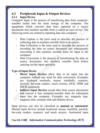 Page 63 of 288 Information Communication Technology (ICT)
4.3 Peripherals Input & Output Devices
4.3.1 Input Device
Computer Input is the process of transferring data from computer-
sensible media into the main storage of the computer. The
equipment which converts data been captured on a source
documents into machine sensible form is called an input device. The
following terms are related to inputting data into computer.
- Data Capture is the term used to describe the process of
collecting data in machine sensible form at its source.
- Data Collection is the term used to describe the process of
recording the data on source document and subsequently
converting it into machine sensible form for input to the
computer.
- Data Conversion is the process of transforming the data on
source documents into machine sensible form before
carrying out the input operation.
Type of Input Device
- Direct Input Devices allow data to be input into the
computer without any need for data conversion. Examples
are: keyboard terminals, mouse, trackballs, scanners,
joystick, bar-code readers, touch screens, OCR, OMR and
MICR equipment.
- Indirect Input Devices accept data from source documents
and convert it into computer-sensible form for subsequent
input into the computer. Examples are: magnetic tape,
magnetic disk, compact disk and diskette drives.
Input devices can also be classified as manual or automated.
Manual input devices include keyboard, mouse, trackball, joystick,
bar-code readers, scanners, and touch screens. Automated input
 