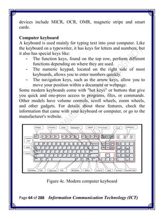 Page 64 of 288 Information Communication Technology (ICT)
devices include MICR, OCR, OMR, magnetic stripe and smart
cards.
Computer keyboard
A keyboard is used mainly for typing text into your computer. Like
the keyboard on a typewriter, it has keys for letters and numbers, but
it also has special keys like:
- The function keys, found on the top row, perform different
functions depending on where they are used.
- The numeric keypad, located on the right side of most
keyboards, allows you to enter numbers quickly.
- The navigation keys, such as the arrow keys, allow you to
move your position within a document or webpage.
Some modern keyboards come with "hot keys" or buttons that give
you quick and one-press access to programs, files, or commands.
Other models have volume controls, scroll wheels, zoom wheels,
and other gadgets. For details about these features, check the
information that came with your keyboard or computer, or go to the
manufacturer's website.
Figure 4c. Modern computer keyboard
 