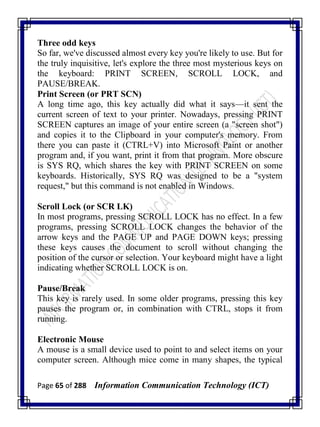 Page 65 of 288 Information Communication Technology (ICT)
Three odd keys
So far, we've discussed almost every key you're likely to use. But for
the truly inquisitive, let's explore the three most mysterious keys on
the keyboard: PRINT SCREEN, SCROLL LOCK, and
PAUSE/BREAK.
Print Screen (or PRT SCN)
A long time ago, this key actually did what it says—it sent the
current screen of text to your printer. Nowadays, pressing PRINT
SCREEN captures an image of your entire screen (a "screen shot")
and copies it to the Clipboard in your computer's memory. From
there you can paste it (CTRL+V) into Microsoft Paint or another
program and, if you want, print it from that program. More obscure
is SYS RQ, which shares the key with PRINT SCREEN on some
keyboards. Historically, SYS RQ was designed to be a "system
request," but this command is not enabled in Windows.
Scroll Lock (or SCR LK)
In most programs, pressing SCROLL LOCK has no effect. In a few
programs, pressing SCROLL LOCK changes the behavior of the
arrow keys and the PAGE UP and PAGE DOWN keys; pressing
these keys causes the document to scroll without changing the
position of the cursor or selection. Your keyboard might have a light
indicating whether SCROLL LOCK is on.
Pause/Break
This key is rarely used. In some older programs, pressing this key
pauses the program or, in combination with CTRL, stops it from
running.
Electronic Mouse
A mouse is a small device used to point to and select items on your
computer screen. Although mice come in many shapes, the typical
 
