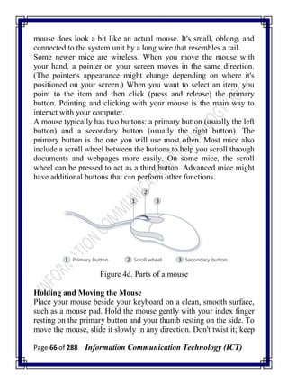 Page 66 of 288 Information Communication Technology (ICT)
mouse does look a bit like an actual mouse. It's small, oblong, and
connected to the system unit by a long wire that resembles a tail.
Some newer mice are wireless. When you move the mouse with
your hand, a pointer on your screen moves in the same direction.
(The pointer's appearance might change depending on where it's
positioned on your screen.) When you want to select an item, you
point to the item and then click (press and release) the primary
button. Pointing and clicking with your mouse is the main way to
interact with your computer.
A mouse typically has two buttons: a primary button (usually the left
button) and a secondary button (usually the right button). The
primary button is the one you will use most often. Most mice also
include a scroll wheel between the buttons to help you scroll through
documents and webpages more easily. On some mice, the scroll
wheel can be pressed to act as a third button. Advanced mice might
have additional buttons that can perform other functions.
Figure 4d. Parts of a mouse
Holding and Moving the Mouse
Place your mouse beside your keyboard on a clean, smooth surface,
such as a mouse pad. Hold the mouse gently with your index finger
resting on the primary button and your thumb resting on the side. To
move the mouse, slide it slowly in any direction. Don't twist it; keep
 