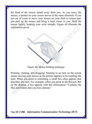Page 67 of 288 Information Communication Technology (ICT)
the front of the mouse aimed away from you. As you move the
mouse, a pointer on your screen moves in the same direction. If you
run out of room to move your mouse on your desk or mouse pad,
just pick up the mouse and bring it back closer to you. Hold the
mouse lightly, keeping your wrist straight. Figure 4d illustrate the
explanation given.
Figure 4d. Mouse holding technique
Pointing, clicking, and dragging: Pointing to an item on the screen
means moving your mouse so the pointer appears to be touching the
item. When you point to something, a small box often appears that
describes the item. For example, when you point to the Recycle Bin
on the desktop, a box appears with this information: "Contains the
files and folders that you have deleted."
 