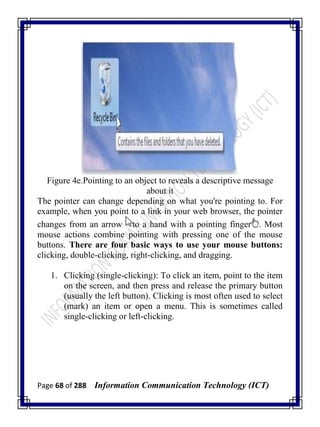 Page 68 of 288 Information Communication Technology (ICT)
Figure 4e.Pointing to an object to reveals a descriptive message
about it
The pointer can change depending on what you're pointing to. For
example, when you point to a link in your web browser, the pointer
changes from an arrow to a hand with a pointing finger . Most
mouse actions combine pointing with pressing one of the mouse
buttons. There are four basic ways to use your mouse buttons:
clicking, double-clicking, right-clicking, and dragging.
1. Clicking (single-clicking): To click an item, point to the item
on the screen, and then press and release the primary button
(usually the left button). Clicking is most often used to select
(mark) an item or open a menu. This is sometimes called
single-clicking or left-clicking.
 