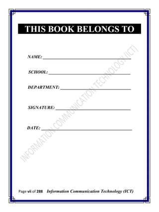 Page vii of 288 Information Communication Technology (ICT)
THIS BOOK BELONGS TO
NAME: ________________________________________
SCHOOL: _____________________________________
DEPARTMENT: ________________________________
SIGNATURE: __________________________________
DATE: _________________________________________
 