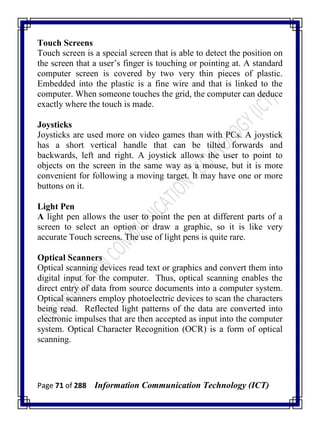 Page 71 of 288 Information Communication Technology (ICT)
Touch Screens
Touch screen is a special screen that is able to detect the position on
the screen that a user‘s finger is touching or pointing at. A standard
computer screen is covered by two very thin pieces of plastic.
Embedded into the plastic is a fine wire and that is linked to the
computer. When someone touches the grid, the computer can deduce
exactly where the touch is made.
Joysticks
Joysticks are used more on video games than with PCs. A joystick
has a short vertical handle that can be tilted forwards and
backwards, left and right. A joystick allows the user to point to
objects on the screen in the same way as a mouse, but it is more
convenient for following a moving target. It may have one or more
buttons on it.
Light Pen
A light pen allows the user to point the pen at different parts of a
screen to select an option or draw a graphic, so it is like very
accurate Touch screens. The use of light pens is quite rare.
Optical Scanners
Optical scanning devices read text or graphics and convert them into
digital input for the computer. Thus, optical scanning enables the
direct entry of data from source documents into a computer system.
Optical scanners employ photoelectric devices to scan the characters
being read. Reflected light patterns of the data are converted into
electronic impulses that are then accepted as input into the computer
system. Optical Character Recognition (OCR) is a form of optical
scanning.
 