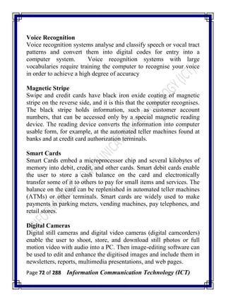 Page 72 of 288 Information Communication Technology (ICT)
Voice Recognition
Voice recognition systems analyse and classify speech or vocal tract
patterns and convert them into digital codes for entry into a
computer system. Voice recognition systems with large
vocabularies require training the computer to recognise your voice
in order to achieve a high degree of accuracy
Magnetic Stripe
Swipe and credit cards have black iron oxide coating of magnetic
stripe on the reverse side, and it is this that the computer recognises.
The black stripe holds information, such as customer account
numbers, that can be accessed only by a special magnetic reading
device. The reading device converts the information into computer
usable form, for example, at the automated teller machines found at
banks and at credit card authorization terminals.
Smart Cards
Smart Cards embed a microprocessor chip and several kilobytes of
memory into debit, credit, and other cards. Smart debit cards enable
the user to store a cash balance on the card and electronically
transfer some of it to others to pay for small items and services. The
balance on the card can be replenished in automated teller machines
(ATMs) or other terminals. Smart cards are widely used to make
payments in parking meters, vending machines, pay telephones, and
retail stores.
Digital Cameras
Digital still cameras and digital video cameras (digital camcorders)
enable the user to shoot, store, and download still photos or full
motion video with audio into a PC. Then image-editing software can
be used to edit and enhance the digitised images and include them in
newsletters, reports, multimedia presentations, and web pages.
 