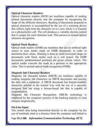 Page 73 of 288 Information Communication Technology (ICT)
Optical Character Readers
Optical character readers (OCR) are machines capable of reading
printed documents directly into the computer by recognising the
shape of the different characters. Reading of documents prepared in
optical characters is accomplished by the use of a scanning device
that reflects light from the character on to a lens where it is focused
on a photoelectric cell. The cell produces a variable electric current
that is unique for each character read. This process is termed optical
character recognition.
Optical Mark Readers
Optical mark readers (OMR) are machines that use an artificial light
source to scan marks made on OMR documents in order to
determine their values. Marking is done in small horizontal shape on
documents with black media such as a soft pencil. On OMR
documents, predetermined positions are given certain values. The
optical reader converts the mark in a position to the appropriate
value. This is termed optical mark recognition (OMR).
Magnetic Ink Character Readers
Magnetic ink character readers (MICR) are machines capable of
reading magnetic ink characters on MICR documents and passing
the data into a computer. A MICR document has human-readable
characters printed in the normal way with the use of a specially
designed font but using a ferrous-based ink that is capable of
magnetization.
Magnetic Ink Character Recognition (MICR) technology is
employed by the computer systems of the banking industry to read
cheques magnetically.
On-Line Input
This entails data being transmitted directly to the computer by the
use of terminals sited at a distance from the computer and linked to
 