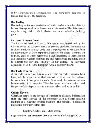 Page 74 of 288 Information Communication Technology (ICT)
it by communication arrangements. The computers‘ response is
transmitted back to the terminal.
Bar Coding
Bar coding is the representation of code numbers or other data by
bars or lines printed or embossed on a data carrier. The data carrier
may be a tag, ticket, label, plastic card or a packet/can holding
goods.
Universal Product Code
The Universal Product Code (UPC) system was introduced by the
USA to cover the complete range of grocery products. Each product
is given a unique 10-digit code that is represented in bar code form
on every packet or other type of container or on labels. The bars are
in pairs, each of which represents a digit according to their spacing
and thickness. Certain symbols are also represented including those
to indicate the start and finish of the bar coding. The European
equivalent of UPC is the European Article Number (EAN).
Bar Code Readers
A bar code reader functions as follows: The bar code is scanned by a
laser, which measures the thickness of the lines and the distance
between them to decipher the code. Once read, the information can
be transmitted to a computer. These hardware devices are often used
for point-of-sale input systems in supermarkets and other outlets.
Output Devices
Computer output is the process of transferring data and information
from the main storage of the computer onto a human-sensible
medium or a machine-sensible medium. The principal methods of
producing computer output are:
i. Displayed output on a VDU screen
 