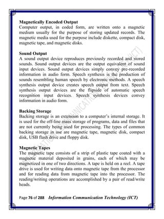 Page 76 of 288 Information Communication Technology (ICT)
Magnetically Encoded Output
Computer output, in coded form, are written onto a magnetic
medium usually for the purpose of storing updated records. The
magnetic media used for the purpose include diskette, compact disk,
magnetic tape, and magnetic disks.
Sound Output
A sound output device reproduces previously recorded and stored
sounds. Sound output devices are the output equivalent of sound
input devices. Sound output devices simply convey pre-recorded
information in audio form. Speech synthesis is the production of
sounds resembling human speech by electronic methods. A speech
synthesis output device creates speech output from text. Speech
synthesis output devices are the flipside of automatic speech
recognition input devices. Speech synthesis devices convey
information in audio form.
Backing Storage
Backing storage is an extension to a computer‘s internal storage. It
is used for the off-line mass storage of programs, data and files that
are not currently being used for processing. The types of common
backing storage in use are magnetic tape, magnetic disk, compact
disk, USB flash drive and floppy disk.
Magnetic Tapes
The magnetic tape consists of a strip of plastic tape coated with a
magnetic material deposited in grains, each of which may be
magnetized in one of two directions. A tape is held on a reel. A tape
drive is used for writing data onto magnetic tape from the processor
and for reading data from magnetic tape into the processor. The
reading/writing operations are accomplished by a pair of read/write
heads.
 