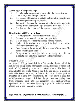 Page 77 of 288 Information Communication Technology (ICT)
Advantages of Magnetic Tape
i. It is relatively inexpensive, compared to the magnetic disk.
ii. It has a large data storage capacity.
iii. It is capable of transferring data to and from the main storage
of the computer at very high speed.
iv. Transaction data can be recorded directly onto the magnetic
tape by means of magnetic tape encoding machines.
v. Old data may be erased and the tape used repeatedly.
Disadvantages Of Magnetic Tape
i. It is only possible to access records serially.
ii. Data can be accidentally erased or overwritten.
iii. It is not possible to read the records on tape visually.
iv. Updated information cannot be written back to the same
location on the same tape.
v. Input data must be sorted into the sequence of the master file
before updating can start.
vi. Stringent environment control is necessary in order to
eliminate dust and static electricity in the atmosphere.
Magnetic Disks
A magnetic disk or hard disk is a flat circular device, which is
similar to a long-playing phonograph record. It is made of metal and
each of the recording surfaces is coated with a thin layer of
magnetisable iron oxide. Usually, six disks are held on a common
axis, one above the other, to form a disk pack. A disk pack is
mounted on a disk drive mechanism. The disk drive is used for
writing data onto magnetic disk from the processor and reading data
from magnetic disk into the processor. The reading/writing
operations are accomplished by using a pair of read/write heads
placed next to each recording surface.
 