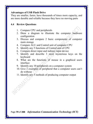 Page 79 of 288 Information Communication Technology (ICT)
Advantages of USB Flash Drive
They are smaller, faster, have thousands of times more capacity, and
are more durable and reliable because they have no moving parts
4.4 Review Questions
1. Compare CPU and peripherals
2. Draw a diagram to illustrate the computer hardware
configuration
3. Discuss and compare 2 basic components of computer
main storage
4. Compare ALU and Control unit of computer CPU
5. Identify any 5 functions of Control unit of CPU
6. Compare direct input and indirect input device
7. Identify and describe 3 most mysterious keys on the
keyboard
8. What are the functions of mouse in a graphical users
interface
9. Identify any 10 peripherals on a computer system
10. Give 2 examples of peripheral that a computer users can‘t
do without
11. Identify any 5 methods of producing computer output
 