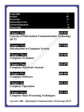 Page viii of 288 Information Communication Technology (ICT)
Copyright i
Preface iii
Foreword iv
Instruction Users v
Acknowledgement vi
Ownership vii
Chapter One 010-016
Concept of Information Communication Technology
(ICT)
Chapter Two 017-038
Introduction to Computer System
Chapter Three 039-058
Computer Evolution
Chapter Four 059-079
Computer Hardware System
Chapter Five 080-091
Computer Software
Chapter Six 092-101
Computer Operation
Chapter Seven 102-110
Computer Data Processing Techniques
 