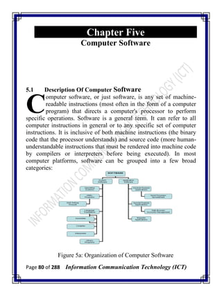 Page 80 of 288 Information Communication Technology (ICT)
Chapter Five
Computer Software
5.1 Description Of Computer Software
omputer software, or just software, is any set of machine-
readable instructions (most often in the form of a computer
program) that directs a computer's processor to perform
specific operations. Software is a general term. It can refer to all
computer instructions in general or to any specific set of computer
instructions. It is inclusive of both machine instructions (the binary
code that the processor understands) and source code (more human-
understandable instructions that must be rendered into machine code
by compilers or interpreters before being executed). In most
computer platforms, software can be grouped into a few broad
categories:
Figure 5a: Organization of Computer Software
C
 