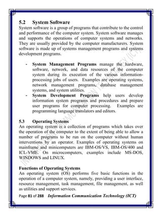 Page 81 of 288 Information Communication Technology (ICT)
5.2 System Software
System software is a group of programs that contribute to the control
and performance of the computer system. System software manages
and supports the operations of computer systems and networks.
They are usually provided by the computer manufacturers. System
software is made up of systems management programs and systems
development programs.
- System Management Programs manage the hardware,
software, network, and data resources of the computer
system during its execution of the various information-
processing jobs of users. Examples are operating systems,
network management programs, database management
systems, and system utilities.
- System Development Programs help users develop
information system programs and procedures and prepare
user programs for computer processing. Examples are
programming language translators and editors.
5.3 Operating Systems
An operating system is a collection of programs which takes over
the operation of the computer to the extent of being able to allow a
number of programs to be run on the computer without human
interventions by an operator. Examples of operating systems on
mainframe and minicomputers are IBM-OS/VS, IBM-OS/400 and
ICL-VME. On microcomputers, examples include MS-DOS,
WINDOWS and LINUX.
Functions of Operating Systems
An operating system (OS) performs five basic functions in the
operation of a computer system, namely, providing a user interface,
resource management, task management, file management, as well
as utilities and support services.
 