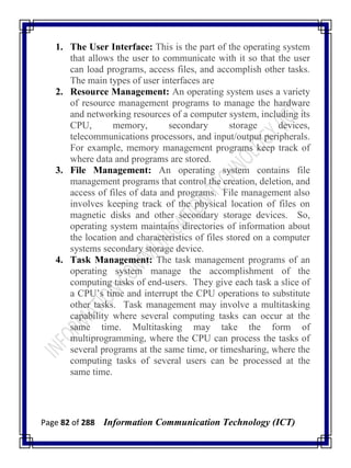 Page 82 of 288 Information Communication Technology (ICT)
1. The User Interface: This is the part of the operating system
that allows the user to communicate with it so that the user
can load programs, access files, and accomplish other tasks.
The main types of user interfaces are
2. Resource Management: An operating system uses a variety
of resource management programs to manage the hardware
and networking resources of a computer system, including its
CPU, memory, secondary storage devices,
telecommunications processors, and input/output peripherals.
For example, memory management programs keep track of
where data and programs are stored.
3. File Management: An operating system contains file
management programs that control the creation, deletion, and
access of files of data and programs. File management also
involves keeping track of the physical location of files on
magnetic disks and other secondary storage devices. So,
operating system maintains directories of information about
the location and characteristics of files stored on a computer
systems secondary storage device.
4. Task Management: The task management programs of an
operating system manage the accomplishment of the
computing tasks of end-users. They give each task a slice of
a CPU‘s time and interrupt the CPU operations to substitute
other tasks. Task management may involve a multitasking
capability where several computing tasks can occur at the
same time. Multitasking may take the form of
multiprogramming, where the CPU can process the tasks of
several programs at the same time, or timesharing, where the
computing tasks of several users can be processed at the
same time.
 