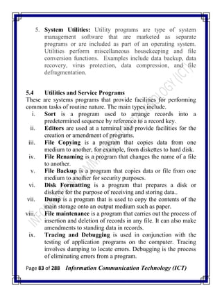 Page 83 of 288 Information Communication Technology (ICT)
5. System Utilities: Utility programs are type of system
management software that are marketed as separate
programs or are included as part of an operating system.
Utilities perform miscellaneous housekeeping and file
conversion functions. Examples include data backup, data
recovery, virus protection, data compression, and file
defragmentation.
5.4 Utilities and Service Programs
These are systems programs that provide facilities for performing
common tasks of routine nature. The main types include.
i. Sort is a program used to arrange records into a
predetermined sequence by reference to a record key.
ii. Editors are used at a terminal and provide facilities for the
creation or amendment of programs.
iii. File Copying is a program that copies data from one
medium to another, for example, from diskettes to hard disk.
iv. File Renaming is a program that changes the name of a file
to another.
v. File Backup is a program that copies data or file from one
medium to another for security purposes.
vi. Disk Formatting is a program that prepares a disk or
diskette for the purpose of receiving and storing data..
vii. Dump is a program that is used to copy the contents of the
main storage onto an output medium such as paper.
viii. File maintenance is a program that carries out the process of
insertion and deletion of records in any file. It can also make
amendments to standing data in records.
ix. Tracing and Debugging is used in conjunction with the
testing of application programs on the computer. Tracing
involves dumping to locate errors. Debugging is the process
of eliminating errors from a program.
 
