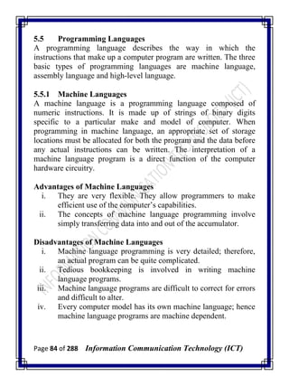 Page 84 of 288 Information Communication Technology (ICT)
5.5 Programming Languages
A programming language describes the way in which the
instructions that make up a computer program are written. The three
basic types of programming languages are machine language,
assembly language and high-level language.
5.5.1 Machine Languages
A machine language is a programming language composed of
numeric instructions. It is made up of strings of binary digits
specific to a particular make and model of computer. When
programming in machine language, an appropriate set of storage
locations must be allocated for both the program and the data before
any actual instructions can be written. The interpretation of a
machine language program is a direct function of the computer
hardware circuitry.
Advantages of Machine Languages
i. They are very flexible. They allow programmers to make
efficient use of the computer‘s capabilities.
ii. The concepts of machine language programming involve
simply transferring data into and out of the accumulator.
Disadvantages of Machine Languages
i. Machine language programming is very detailed; therefore,
an actual program can be quite complicated.
ii. Tedious bookkeeping is involved in writing machine
language programs.
iii. Machine language programs are difficult to correct for errors
and difficult to alter.
iv. Every computer model has its own machine language; hence
machine language programs are machine dependent.
 