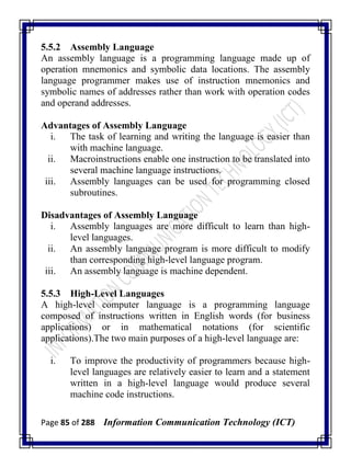Page 85 of 288 Information Communication Technology (ICT)
5.5.2 Assembly Language
An assembly language is a programming language made up of
operation mnemonics and symbolic data locations. The assembly
language programmer makes use of instruction mnemonics and
symbolic names of addresses rather than work with operation codes
and operand addresses.
Advantages of Assembly Language
i. The task of learning and writing the language is easier than
with machine language.
ii. Macroinstructions enable one instruction to be translated into
several machine language instructions.
iii. Assembly languages can be used for programming closed
subroutines.
Disadvantages of Assembly Language
i. Assembly languages are more difficult to learn than high-
level languages.
ii. An assembly language program is more difficult to modify
than corresponding high-level language program.
iii. An assembly language is machine dependent.
5.5.3 High-Level Languages
A high-level computer language is a programming language
composed of instructions written in English words (for business
applications) or in mathematical notations (for scientific
applications).The two main purposes of a high-level language are:
i. To improve the productivity of programmers because high-
level languages are relatively easier to learn and a statement
written in a high-level language would produce several
machine code instructions.
 