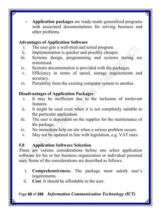 Page 88 of 288 Information Communication Technology (ICT)
- Application packages are ready-made generalised programs
with associated documentations for solving business and
other problems.
Advantages of Application Software
i. The user gets a well-tried and tested program.
ii. Implementation is quicker and possibly cheaper.
iii. Systems design, programming and systems testing are
minimised.
iv. Systems documentation is provided with the packages.
v. Efficiency in terms of speed, storage requirements and
accuracy.
vi. Portability from the existing computer system to another.
Disadvantages of Application Packages
i. It may be inefficient due to the inclusion of irrelevant
features.
ii. It might be used even when it is not completely suitable to
the particular application.
iii. The user is dependent on the supplier for the maintenance of
the package.
iv. No immediate help on site when a serious problem occurs.
v. May not be updated in line with legislation, e.g. VAT rates.
5.8 Application Software Selection
There are various considerations before one select application
software for his or her business organization or individual personal
uses. Some of the considerations are described as follows.
i. Comprehensiveness. The package must satisfy user‘s
requirements.
ii. Cost. It should be affordable to the user.
 