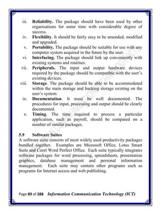Page 89 of 288 Information Communication Technology (ICT)
iii. Reliability. The package should have been used by other
organisations for some time with considerable degree of
success.
iv. Flexibility. It should be fairly easy to be amended, modified
and upgraded.
v. Portability. The package should be suitable for use with any
computer system acquired in the future by the user.
vi. Interfacing. The package should link up conveniently with
existing systems and routines.
vii. Peripherals. The input and output hardware devices
required by the package should be compatible with the user‘s
existing devices.
viii. Storage. The package should be able to be accommodated
within the main storage and backing storage existing on the
user‘s system.
ix. Documentation. It must be well documented. The
procedures for input, processing and output should be clearly
documented.
x. Timing. The time required to process a particular
application, such as payroll, should be compared on a
number of similar packages.
5.9 Software Suites
A software suite consists of most widely used productivity packages
bundled together. Examples are Microsoft Office, Lotus Smart
Suite and Corel Word Perfect Office. Each suite typically integrates
software packages for word processing, spreadsheets, presentation
graphics, database management and personal information
management. Each suite may contain other programs such as
programs for Internet access and web publishing.
 