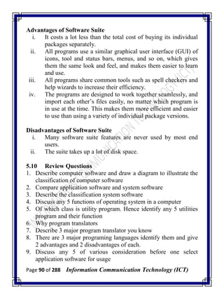 Page 90 of 288 Information Communication Technology (ICT)
Advantages of Software Suite
i. It costs a lot less than the total cost of buying its individual
packages separately.
ii. All programs use a similar graphical user interface (GUI) of
icons, tool and status bars, menus, and so on, which gives
them the same look and feel, and makes them easier to learn
and use.
iii. All programs share common tools such as spell checkers and
help wizards to increase their efficiency.
iv. The programs are designed to work together seamlessly, and
import each other‘s files easily, no matter which program is
in use at the time. This makes them more efficient and easier
to use than using a variety of individual package versions.
Disadvantages of Software Suite
i. Many software suite features are never used by most end
users.
ii. The suite takes up a lot of disk space.
5.10 Review Questions
1. Describe computer software and draw a diagram to illustrate the
classification of computer software
2. Compare application software and system software
3. Describe the classification system software
4. Discuss any 5 functions of operating system in a computer
5. Of which class is utility program. Hence identify any 5 utilities
program and their function
6. Why program translators
7. Describe 3 major program translator you know
8. There are 3 major programing languages identify them and give
2 advantages and 2 disadvantages of each.
9. Discuss any 5 of various consideration before one select
application software for usage
 