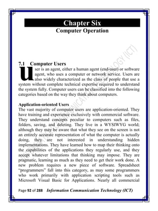 Page 92 of 288 Information Communication Technology (ICT)
Chapter Six
Computer Operation
7.1 Computer Users
ser is an agent, either a human agent (end-user) or software
agent, who uses a computer or network service. Users are
also widely characterized as the class of people that use a
system without complete technical expertise required to understand
the system fully. Computer users can be classified into the following
categories based on the way they think about computers.
Application-oriented Users
The vast majority of computer users are application-oriented. They
have training and experience exclusively with commercial software.
They understand concepts peculiar to computers such as files,
folders, saving, and deleting. They live in a WYSIWYG world;
although they may be aware that what they see on the screen is not
an entirely accurate representation of what the computer is actually
doing, they are not interested in understanding hidden
implementations. They have learned how to map their thinking onto
the capabilities of the applications they regularly use, and they
accept whatever limitations that thinking may impose. They are
pragmatic, learning as much as they need to get their work done. A
new problem requires a new piece of software. Spreadsheet
―programmers‖ fall into this category, as may some programmers
who work primarily with application scripting tools such as
Microsoft Visual Basic for Applications. Nearly all commercial
u
 