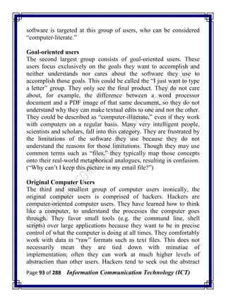 Page 93 of 288 Information Communication Technology (ICT)
software is targeted at this group of users, who can be considered
―computer-literate.‖
Goal-oriented users
The second largest group consists of goal-oriented users. These
users focus exclusively on the goals they want to accomplish and
neither understands nor cares about the software they use to
accomplish those goals. This could be called the ―I just want to type
a letter‖ group. They only see the final product. They do not care
about, for example, the difference between a word processor
document and a PDF image of that same document, so they do not
understand why they can make textual edits to one and not the other.
They could be described as ―computer-illiterate,‖ even if they work
with computers on a regular basis. Many very intelligent people,
scientists and scholars, fall into this category. They are frustrated by
the limitations of the software they use because they do not
understand the reasons for those limitations. Though they may use
common terms such as ―files,‖ they typically map those concepts
onto their real-world metaphorical analogues, resulting in confusion.
(―Why can‘t I keep this picture in my email file?‖)
Original Computer Users
The third and smallest group of computer users ironically, the
original computer users is comprised of hackers. Hackers are
computer-oriented computer users. They have learned how to think
like a computer, to understand the processes the computer goes
through. They favor small tools (e.g. the command line, shell
scripts) over large applications because they want to be in precise
control of what the computer is doing at all times. They comfortably
work with data in ―raw‖ formats such as text files. This does not
necessarily mean they are tied down with minutiae of
implementation; often they can work at much higher levels of
abstraction than other users. Hackers tend to seek out the abstract
 
