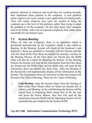 Page 94 of 288 Information Communication Technology (ICT)
patterns inherent in whatever end result they are working towards,
then implement those patterns in the computer. A new problem
rarely requires new tools, merely a new application of existing tools.
They will create whatever new tools are needed to bring the
computer up to the level of the problem, rather than trying to adapt
the problem to fit the computer. On the other hand, their solutions
tend to be brittle, with a lot of exposed complexity that makes them
unsuitable for non-hacker users.
7.2 System Booting
When we start our Computer, there is an operation which is
performed automatically by the Computer which is also called as
Booting. In the Booting, System will check all the hardware‘s and
Software‘s those are installed or Attached with the System and this
will also load all the Files those are needed for running a system. In
the Booting Process all the Files those are Stored into the ROM
Chip will also be Loaded for Running the System. In the Booting
Process the System will read all the information from the Files those
are Stored into the ROM Chip and the ROM chip will read all the
instructions those are Stored into these Files. After the Booting of
the System this will automatically display all the information on the
System. The Instructions those are necessary to Start the System will
be read at the Time of Booting. There are two Types of Booting.
i. Cold Booting: when the System Starts from the Starting or
from initial State Means when we Starts our System this is
called a cold Booting. In the cold Booting the System will be
started from its beginning State means first of all, the user
will press the Power Button, then this will read all the
instructions from the ROM and the Operating System will be
automatically gets loaded into the System RAM.
 