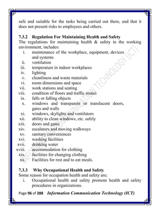 Page 96 of 288 Information Communication Technology (ICT)
safe and suitable for the tasks being carried out there, and that it
does not present risks to employees and others.
7.3.2 Regulation For Maintaining Health and Safety
The regulations for maintaining health & safety in the working
environment, includes:
i. maintenance of the workplace, equipment, devices
and systems
ii. ventilation
iii. temperature in indoor workplaces
iv. lighting
v. cleanliness and waste materials
vi. room dimensions and space
vii. work stations and seating
viii. condition of floors and traffic routes
ix. falls or falling objects
x. windows and transparent or translucent doors,
gates and walls
xi. windows, skylights and ventilators
xii. ability to clean windows, etc. safely
xiii. doors and gates
xiv. escalators and moving walkways
xv. sanitary conveniences
xvi. washing facilities
xvii. drinking water
xviii. accommodation for clothing
xix. facilities for changing clothing
xx. Facilities for rest and to eat meals.
7.3.3 Why Occupational Health and Safety
Some reason for occupation health and safety are;
i. Occupational health and safety promote health and safety
procedures in organizations.
 